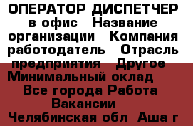 ОПЕРАТОР-ДИСПЕТЧЕР в офис › Название организации ­ Компания-работодатель › Отрасль предприятия ­ Другое › Минимальный оклад ­ 1 - Все города Работа » Вакансии   . Челябинская обл.,Аша г.